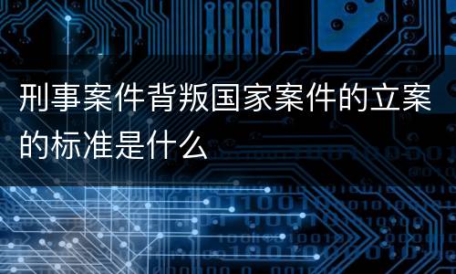 刑事案件背叛国家案件的立案的标准是什么