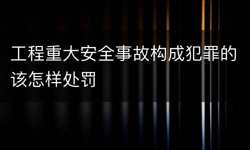 工程重大安全事故构成犯罪的该怎样处罚