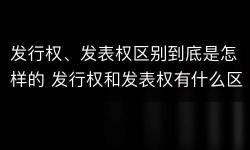 发行权、发表权区别到底是怎样的 发行权和发表权有什么区别