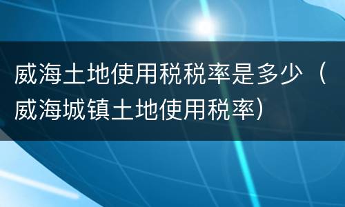 威海土地使用税税率是多少（威海城镇土地使用税率）