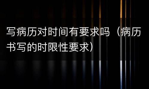 写病历对时间有要求吗（病历书写的时限性要求）