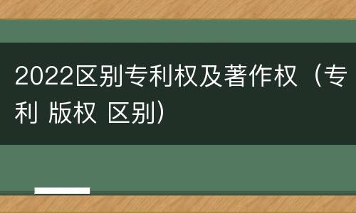 2022区别专利权及著作权（专利 版权 区别）