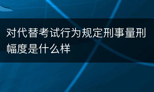 对代替考试行为规定刑事量刑幅度是什么样