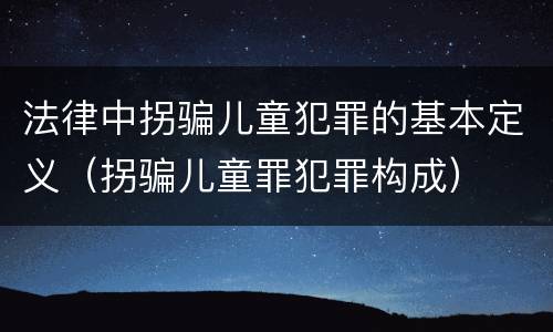 法律中拐骗儿童犯罪的基本定义（拐骗儿童罪犯罪构成）