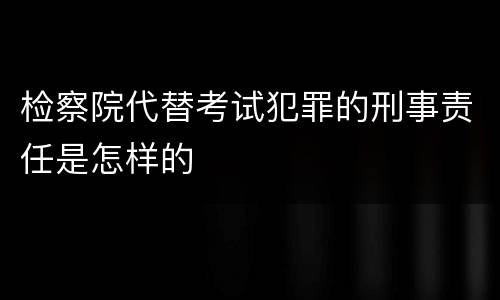 检察院代替考试犯罪的刑事责任是怎样的