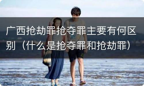 广西抢劫罪抢夺罪主要有何区别（什么是抢夺罪和抢劫罪）