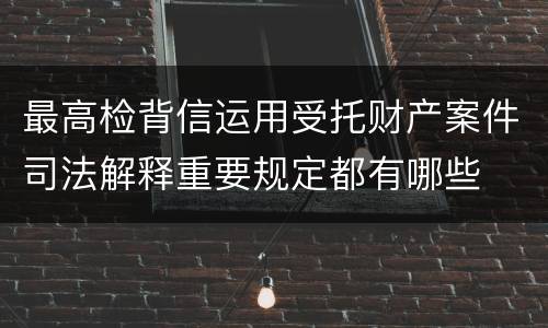 最高检背信运用受托财产案件司法解释重要规定都有哪些