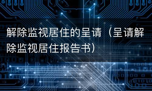 解除监视居住的呈请（呈请解除监视居住报告书）