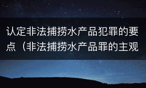认定非法捕捞水产品犯罪的要点（非法捕捞水产品罪的主观要件）