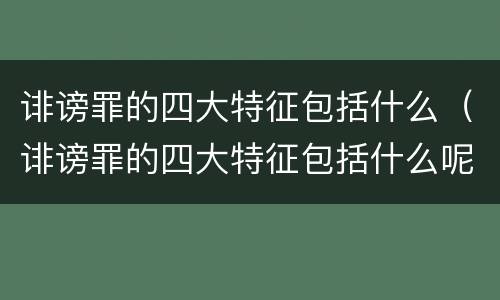 诽谤罪的四大特征包括什么（诽谤罪的四大特征包括什么呢）