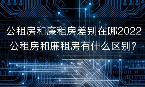 公租房和廉租房差别在哪2022 公租房和廉租房有什么区别?2019年的