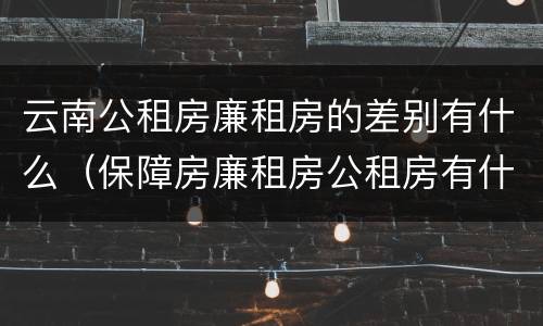 云南公租房廉租房的差别有什么（保障房廉租房公租房有什么区别）