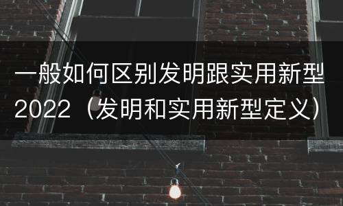 一般如何区别发明跟实用新型2022（发明和实用新型定义）