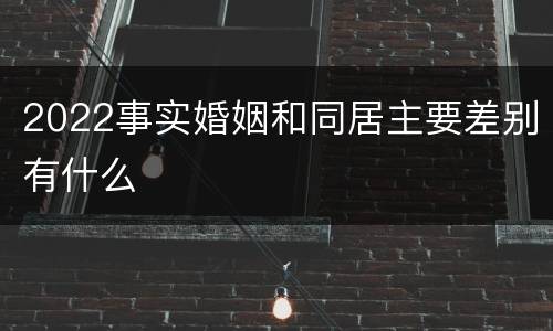 2022事实婚姻和同居主要差别有什么