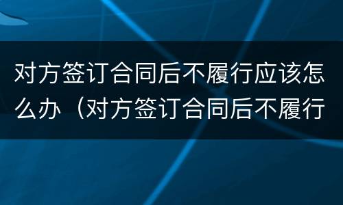 对方签订合同后不履行应该怎么办（对方签订合同后不履行应该怎么办理）