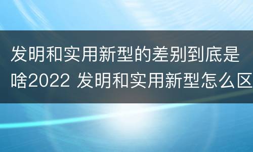 发明和实用新型的差别到底是啥2022 发明和实用新型怎么区分