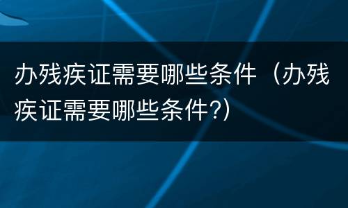 办残疾证需要哪些条件（办残疾证需要哪些条件?）