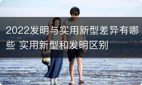 2022发明与实用新型差异有哪些 实用新型和发明区别