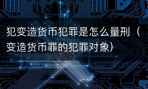 犯变造货币犯罪是怎么量刑（变造货币罪的犯罪对象）