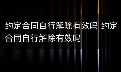 约定合同自行解除有效吗 约定合同自行解除有效吗