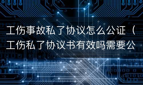 工伤事故私了协议怎么公证（工伤私了协议书有效吗需要公证吗）