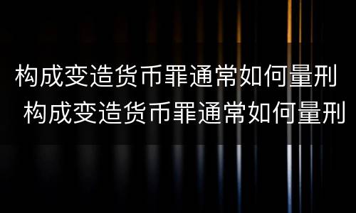 构成变造货币罪通常如何量刑 构成变造货币罪通常如何量刑的