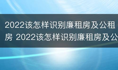 2022该怎样识别廉租房及公租房 2022该怎样识别廉租房及公租房信息