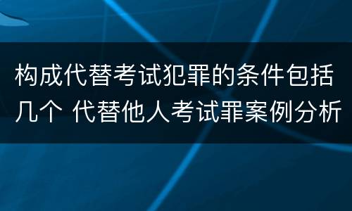 构成代替考试犯罪的条件包括几个 代替他人考试罪案例分析