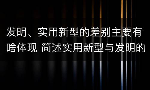 发明、实用新型的差别主要有啥体现 简述实用新型与发明的区别