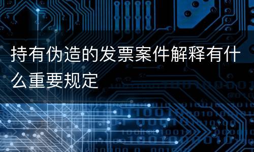 持有伪造的发票案件解释有什么重要规定