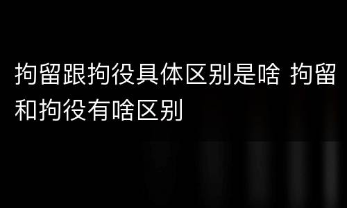 拘留跟拘役具体区别是啥 拘留和拘役有啥区别