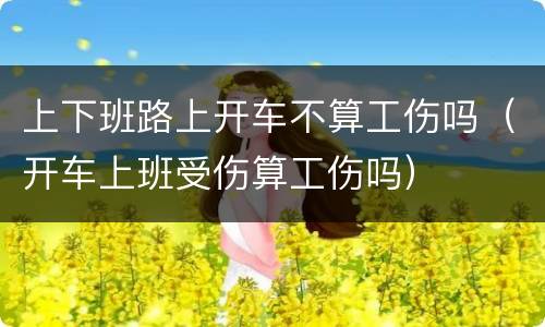 上下班路上开车不算工伤吗（开车上班受伤算工伤吗）