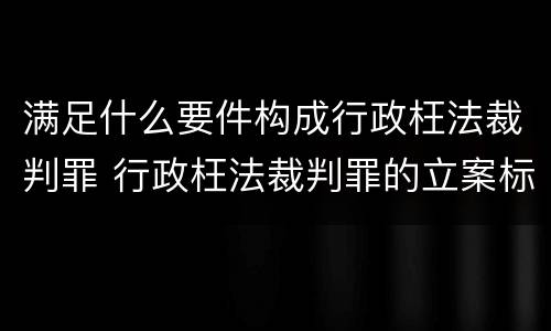 满足什么要件构成行政枉法裁判罪 行政枉法裁判罪的立案标准