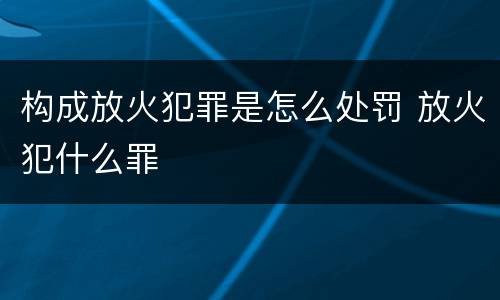 构成放火犯罪是怎么处罚 放火犯什么罪