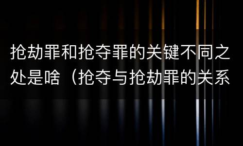 抢劫罪和抢夺罪的关键不同之处是啥（抢夺与抢劫罪的关系）