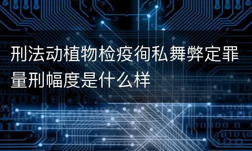 刑法动植物检疫徇私舞弊定罪量刑幅度是什么样