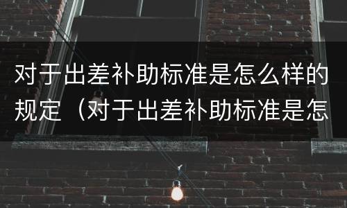 对于出差补助标准是怎么样的规定（对于出差补助标准是怎么样的规定和标准）