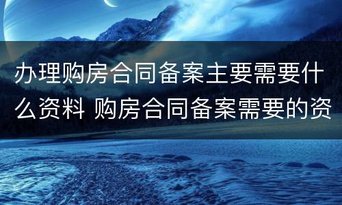 办理购房合同备案主要需要什么资料 购房合同备案需要的资料
