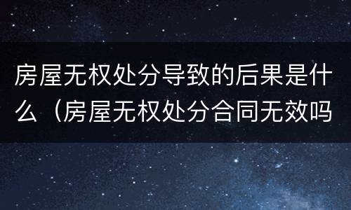 房屋无权处分导致的后果是什么（房屋无权处分合同无效吗）