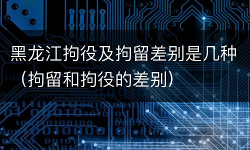 黑龙江拘役及拘留差别是几种（拘留和拘役的差别）