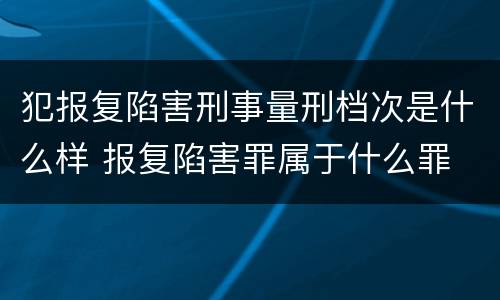 犯报复陷害刑事量刑档次是什么样 报复陷害罪属于什么罪