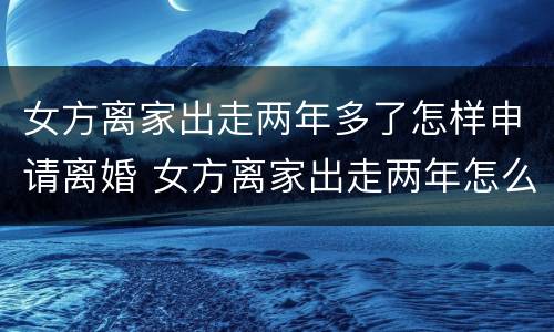 女方离家出走两年多了怎样申请离婚 女方离家出走两年怎么离婚