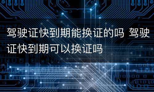 驾驶证快到期能换证的吗 驾驶证快到期可以换证吗