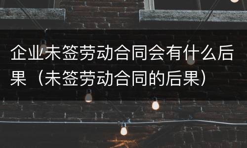 企业未签劳动合同会有什么后果（未签劳动合同的后果）