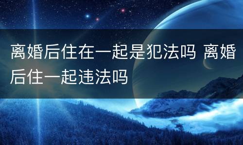 离婚后住在一起是犯法吗 离婚后住一起违法吗
