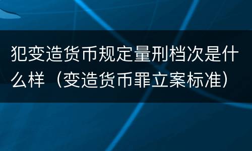 犯变造货币规定量刑档次是什么样（变造货币罪立案标准）