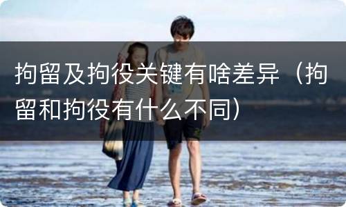 拘留及拘役关键有啥差异（拘留和拘役有什么不同）