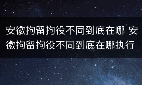 安徽拘留拘役不同到底在哪 安徽拘留拘役不同到底在哪执行