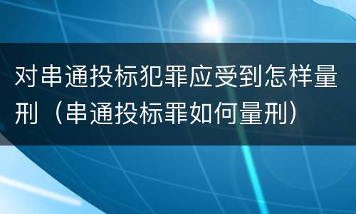对串通投标犯罪应受到怎样量刑（串通投标罪如何量刑）
