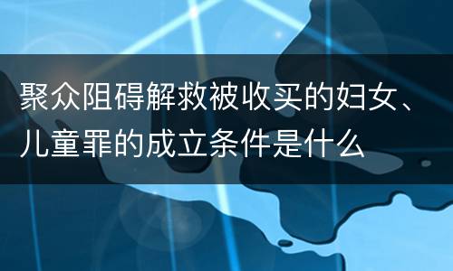 聚众阻碍解救被收买的妇女、儿童罪的成立条件是什么